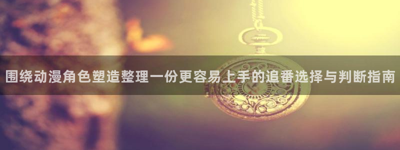 热门动漫：围绕动漫角色塑造整理一份更容易上手的追番选择与判断指南