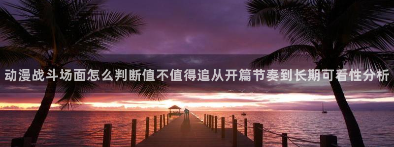 动作动漫：动漫战斗场面怎么判断值不值得追从开篇节奏到长期可看性分析